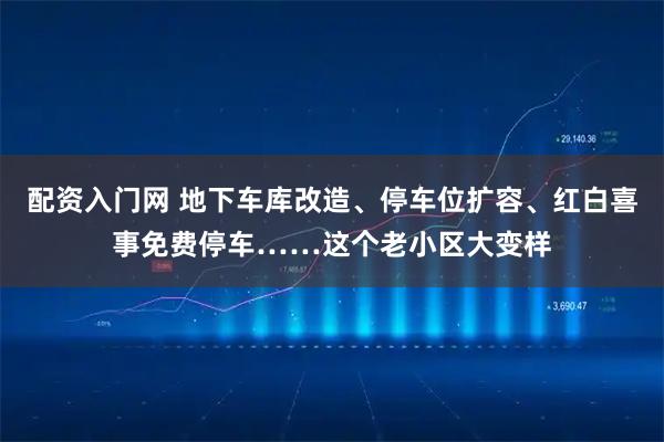 配资入门网 地下车库改造、停车位扩容、红白喜事免费停车……这个老小区大变样