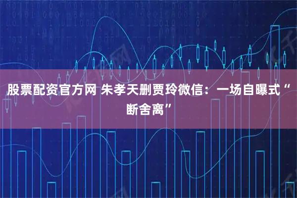 股票配资官方网 朱孝天删贾玲微信：一场自曝式“断舍离”