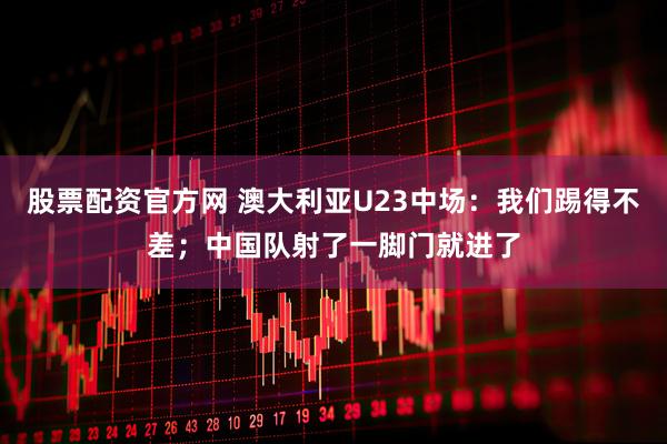 股票配资官方网 澳大利亚U23中场：我们踢得不差；中国队射了一脚门就进了