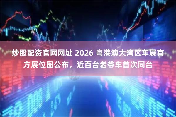 炒股配资官网网址 2026 粤港澳大湾区车展官方展位图公布，近百台老爷车首次同台