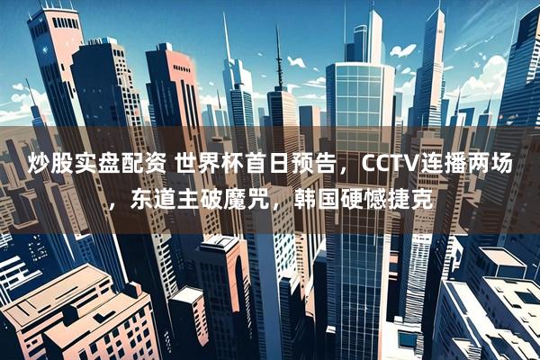 炒股实盘配资 世界杯首日预告，CCTV连播两场，东道主破魔咒，韩国硬憾捷克